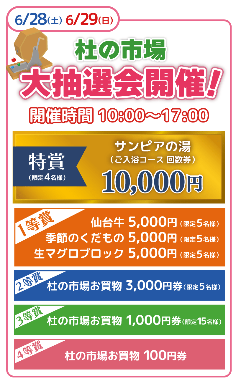 杜の市場大抽選会 2025年6月28日・29日 10:00〜17:00開催 特賞 サンピアの湯(入浴コース回数券)10,000円(両日4名様)、仙台牛 5,000円(両日5名様)、季節のくだもの 5,000円(両日5名様)一等賞 生マグロブロック 5,000円(両日5名様)、二等賞 杜の市場お買い物券3,000円(両日5名様)、三等賞 杜の市場お買い物券1,000円(両日15名様)、四等賞 杜の市場お買い物券100円